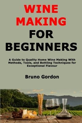 Wine Making for Beginners: A Guide to Quality Home Wine Making With Methods, Tools, and Bottling Techniques for Exceptional Flavour - Bruno Gordon - cover