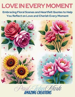 Love in Every Moment: Embracing Floral Scenes and Heartfelt Quotes to Help You Reflect on Love and Cherish Every Moment - Pauljohnmark Amazing Creations - cover