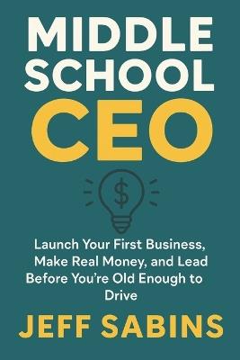 Middle School CEO: Launch Your First Business, Make Real Money, and Lead Before You're Old Enough to Drive - Jeffrey Sabins - cover