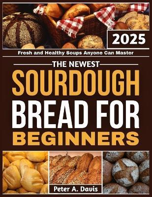 The Newest Sourdough Bread for Beginners: Fresh and Healthy Soups Anyone Can Master - Peter A Davis - cover
