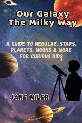 Our Galaxy The Milky Way: A Guide to Nebulae, Stars, Planets, Moons & More For Curious Kids - Jane Miler - cover