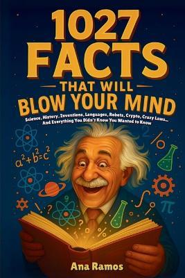 1027 Facts That Will Blow Your Mind: Science, History, Inventions, Languages, Robots, Crypto, Crazy Laws... And Everything You Didn't Know You Wanted to Know - Ana Ramos - cover
