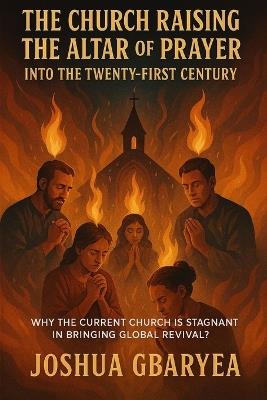 "The Church Raising the Altar of Prayer into the Twenty First Century": "Why the Current Church is stagnant in bringing Global Revival? - Joshua Gbaryea - cover