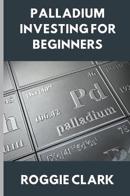 Palladium Investing for Beginners: A Clear, Simple Guide to Understanding The Rare Precious Metal Palladium - Roggie Clark,Raj Clark - cover