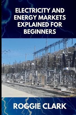 Electricity and Energy Markets Explained for Beginners: Understanding How Energy Is Produced, Priced, and Delivered Without the Confusion - Roggie Clark,Raj Clark - cover