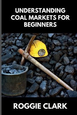 Understanding Coal Markets for Beginners: How Coal Is Used in Energy, Industry, and Electricity Markets - Roggie Clark,Raj Clark - cover