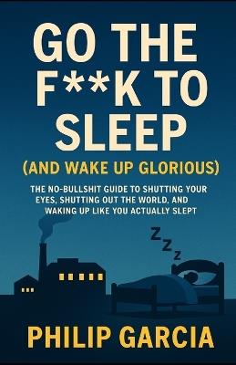 Go the F*** to Sleep (and Wake Up Glorious): The No-BS Guide to Falling Asleep Fast, Staying Asleep All Night, and Waking Up Like You Actually Slept - Philip Garcia - cover