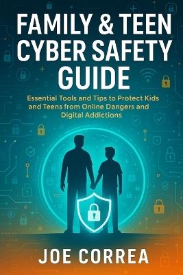 Family & Teen Cyber Safety Guide: Essential Tools and Tips to Protect Kids and Teens from Online Dangers and Digital Addictions - Joe Correa - cover