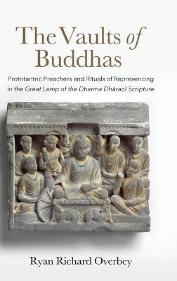 The Vaults of Buddhas: Prototantric Preachers and Rituals of Represencing in the Great Lamp of the Dharma Dhāraṇī Scripture - Ryan Richard Overbey - cover