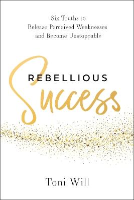 Rebellious Success: Six Truths to Release Perceived Weaknesses and Become Unstoppable - Toni Will - cover