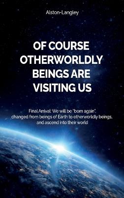 Of Course Otherworldly Beings Are Visiting Us, Final Arrival: We will be "born again", changed from beings of Earth to otherworldly beings, and ascend into their world - Alston - Langley - cover