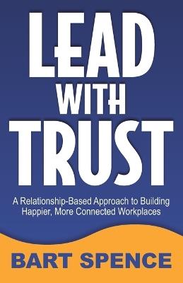 Lead with Trust: A Relationship-Based Approach to Building Happier, More Connected Workplaces - Bart Spence - cover