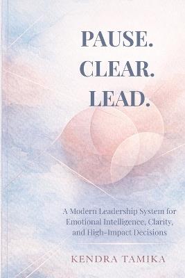 Pause. Clear. Lead.: A Modern Leadership System for Emotional Intelligence, Clarity, and High-Impact Decisions - Kendra Tamika - cover