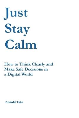 Just Stay Calm: How to Think Clearly and Make Safe Decisions in a Digital World - Donald Tate - cover