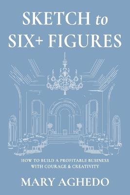 Sketch to Six+ Figures: How to build a profitable business with courage & Creativity - Mary Aghedo - cover